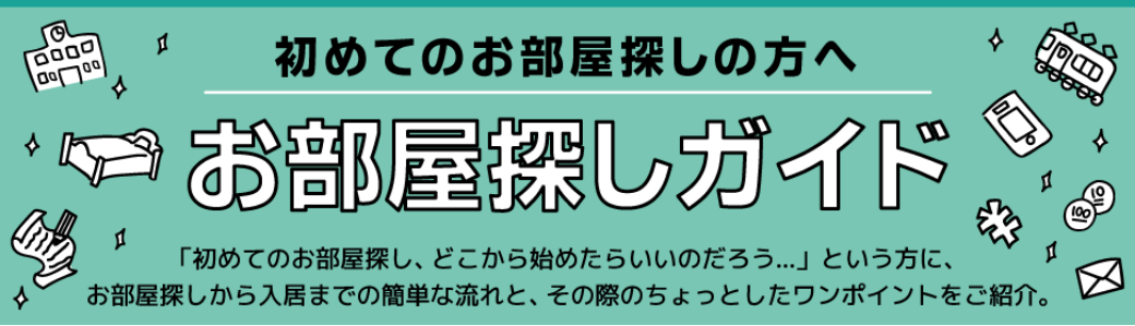 初めてのお部屋探しの方へお部屋探しガイド。お部屋探しのワンボイント。初めてのお部屋探し、どこから始めたらいいのだろうという方に、お部屋探しから入居までの簡単な流れと、その際のちょっとしたワンポイントをご紹介。