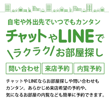 自宅や外出先でいつでもカンタン。チャットやLINEでラクラクお部屋探し。問い合わせ、来店予約、内覧予約可能。チャットやLINEならお部屋探しや問い合わせもカンタン。 あらかじめ来店希望の予約や、気になるお部屋の内覧なども簡単に予約できます。